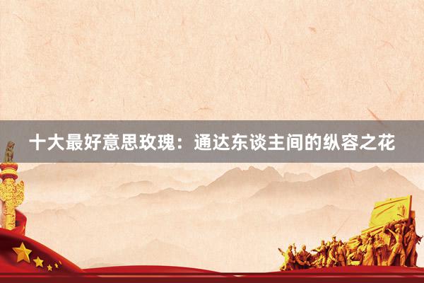 十大最好意思玫瑰:通达东谈主间的纵容之花